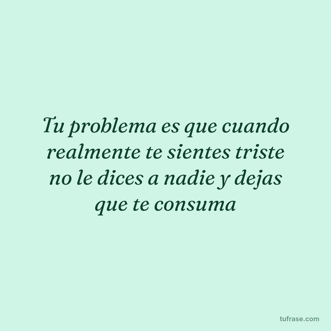 Tu problema es que cuando realmente te sientes triste no le dices a nadie y dejas que te consuma