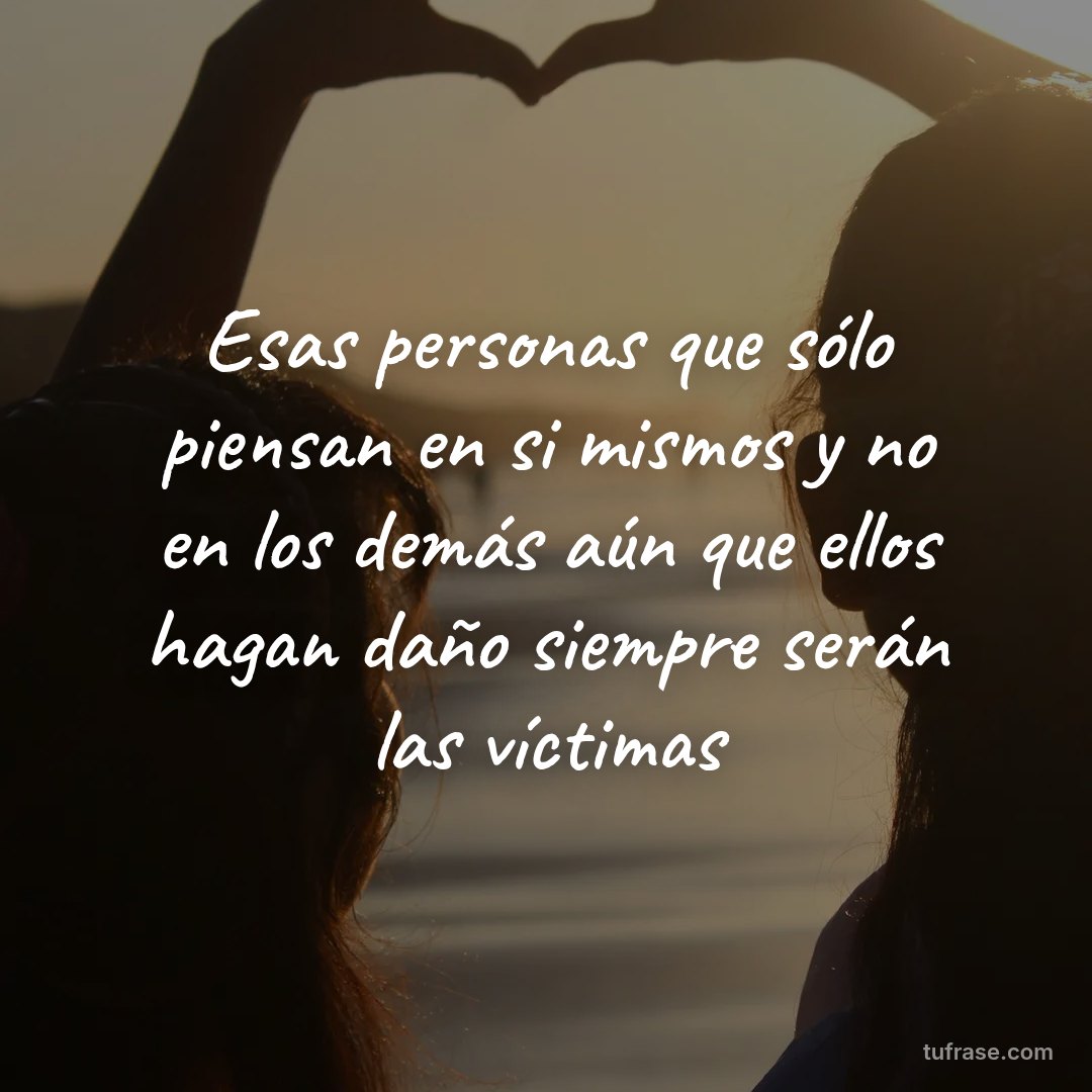 Esas personas que sólo piensan en si mismos y no en los demás aún que ellos hagan daño siempre serán las víctimas