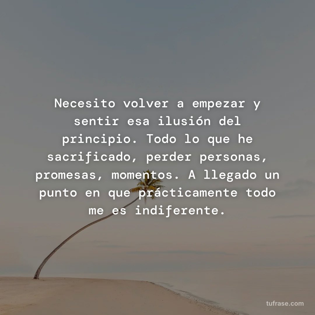 Necesito volver a empezar y sentir esa ilusión del principio. Todo lo que he sacrificado, perder personas, promesas, momentos. A llegado un punto en que prácticamente todo me es indiferente.