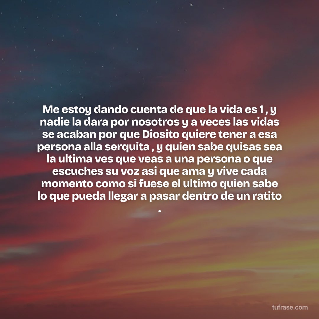 Me estoy dando cuenta de que la vida es 1 , y nadie la dara por nosotros y a veces las vidas se acaban por que Diosito quiere tener a esa persona alla serquita , y quien sabe quisas sea la ultima ves que veas a una persona o que escuches su voz asi que ama y vive cada momento como si fuese el ultimo quien sabe lo que pueda llegar a pasar dentro de un ratito .