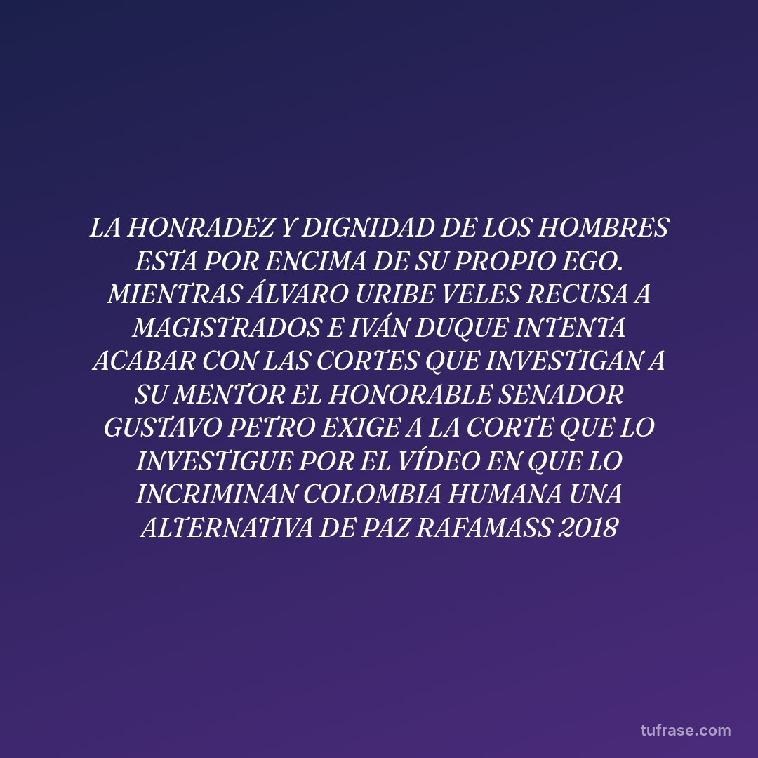 LA HONRADEZ Y DIGNIDAD DE LOS HOMBRES ESTA POR ENCIMA DE SU PROPIO EGO. MIENTRAS ÁLVARO URIBE VELES RECUSA A MAGISTRADOS E IVÁN DUQUE INTENTA ACABAR CON LAS CORTES QUE INVESTIGAN A SU MENTOR EL HONORABLE SENADOR GUSTAVO PETRO EXIGE A LA CORTE QUE LO INVESTIGUE POR EL VÍDEO EN QUE LO INCRIMINAN COLOMBIA HUMANA UNA ALTERNATIVA DE PAZ RAFAMASS 2018