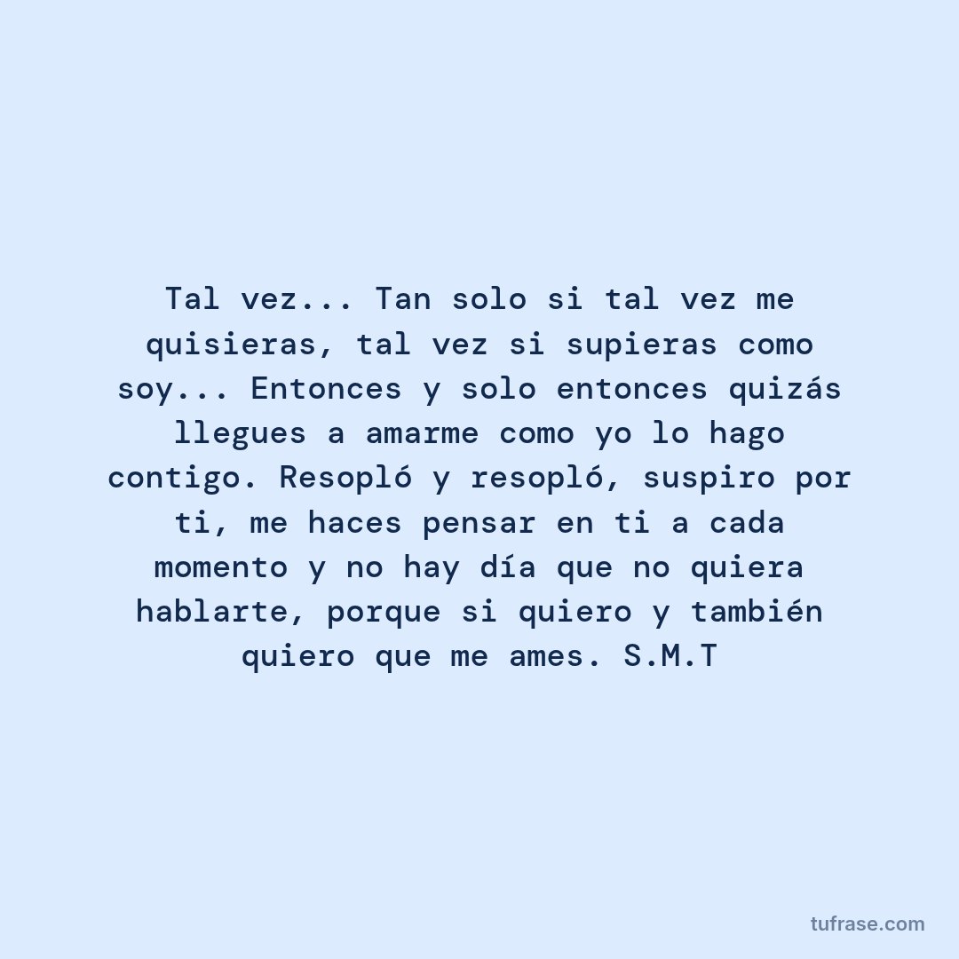 Tal vez... Tan solo si tal vez me quisieras, tal vez si supieras como soy... Entonces y solo entonces quizás llegues a amarme como yo lo hago contigo. Resopló y resopló, suspiro por ti, me haces pensar en ti a cada momento y no hay día que no quiera hablarte, porque si quiero y también quiero que me ames. S.M.T