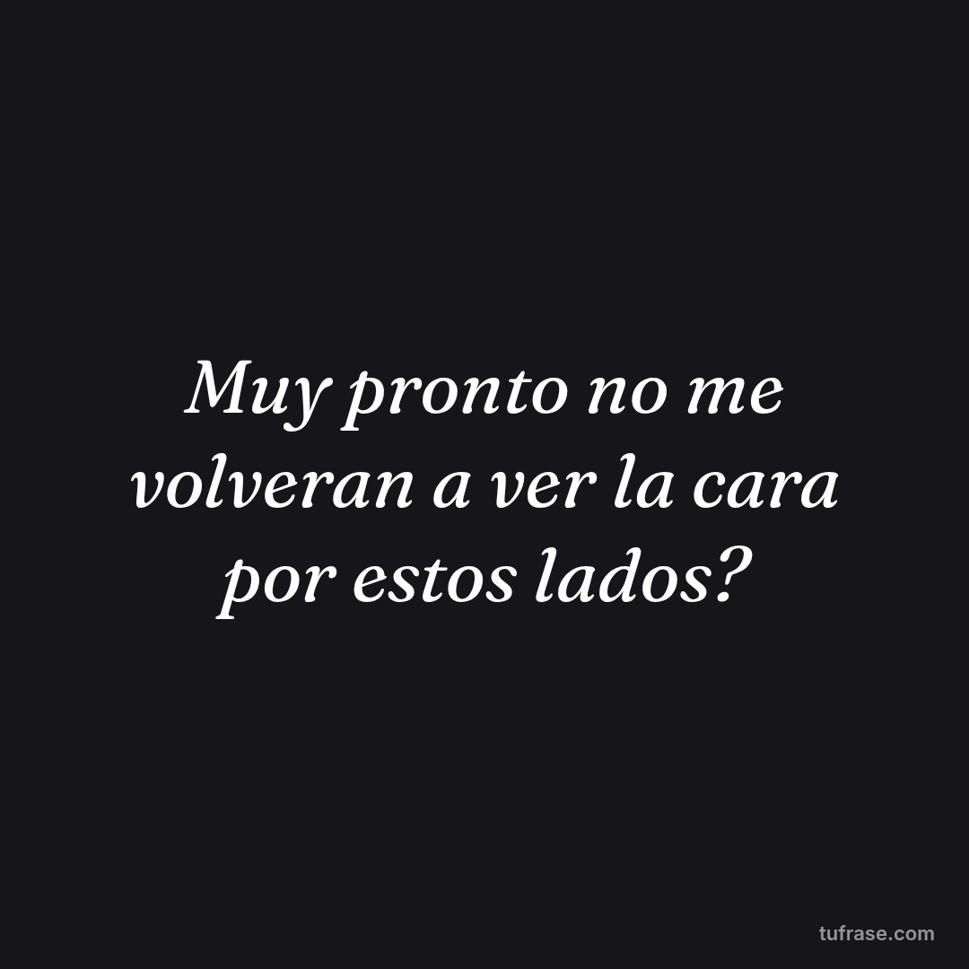 Muy pronto no me volveran a ver la cara por estos lados?