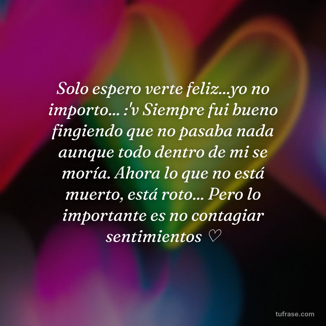 Solo espero verte feliz...yo no importo... :'v Siempre fui bueno fingiendo que no pasaba nada aunque todo dentro de mi se moría. Ahora lo que no está muerto, está roto... Pero lo importante es no contagiar sentimientos ♡