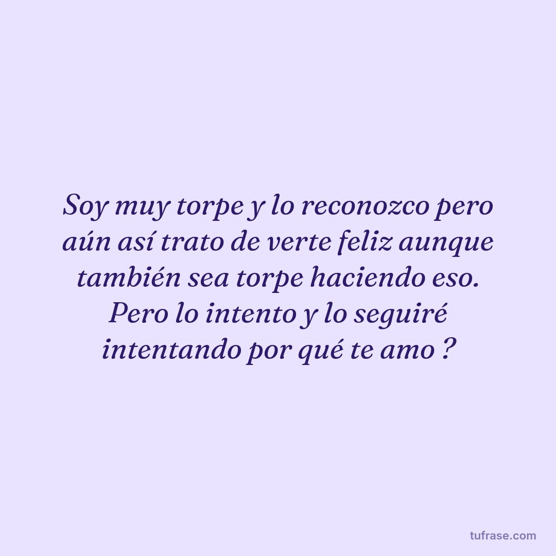 Soy muy torpe y lo reconozco pero aún así trato de verte feliz aunque también sea torpe haciendo eso. Pero lo intento y lo seguiré intentando por qué te amo ?