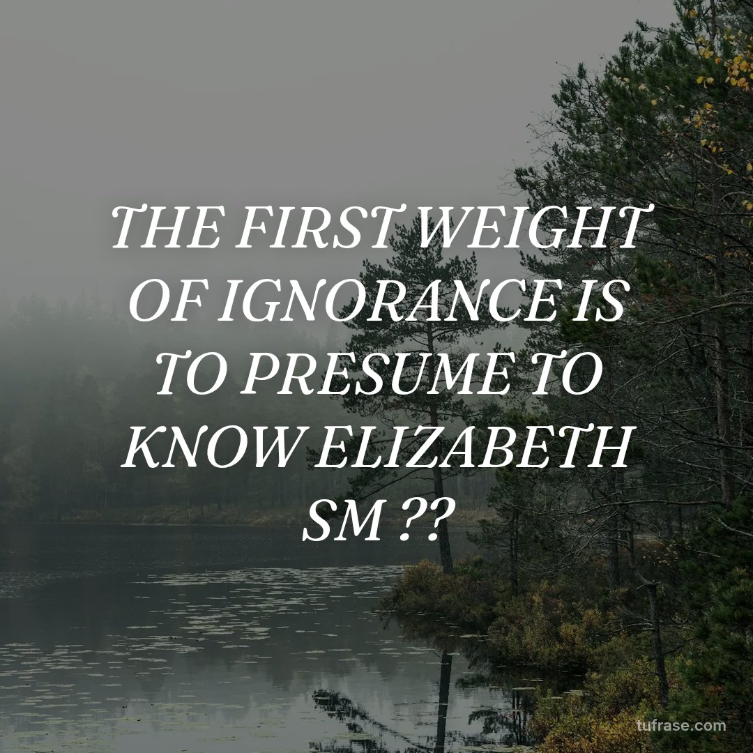 THE FIRST WEIGHT OF IGNORANCE IS TO PRESUME TO KNOW ELIZABETH SM ??
