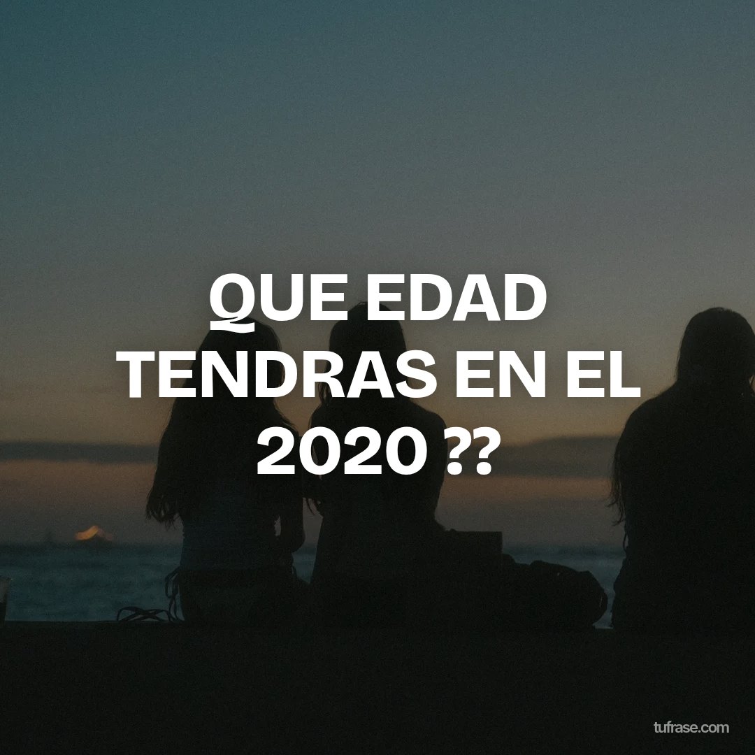 QUE EDAD TENDRAS EN EL 2020 ??