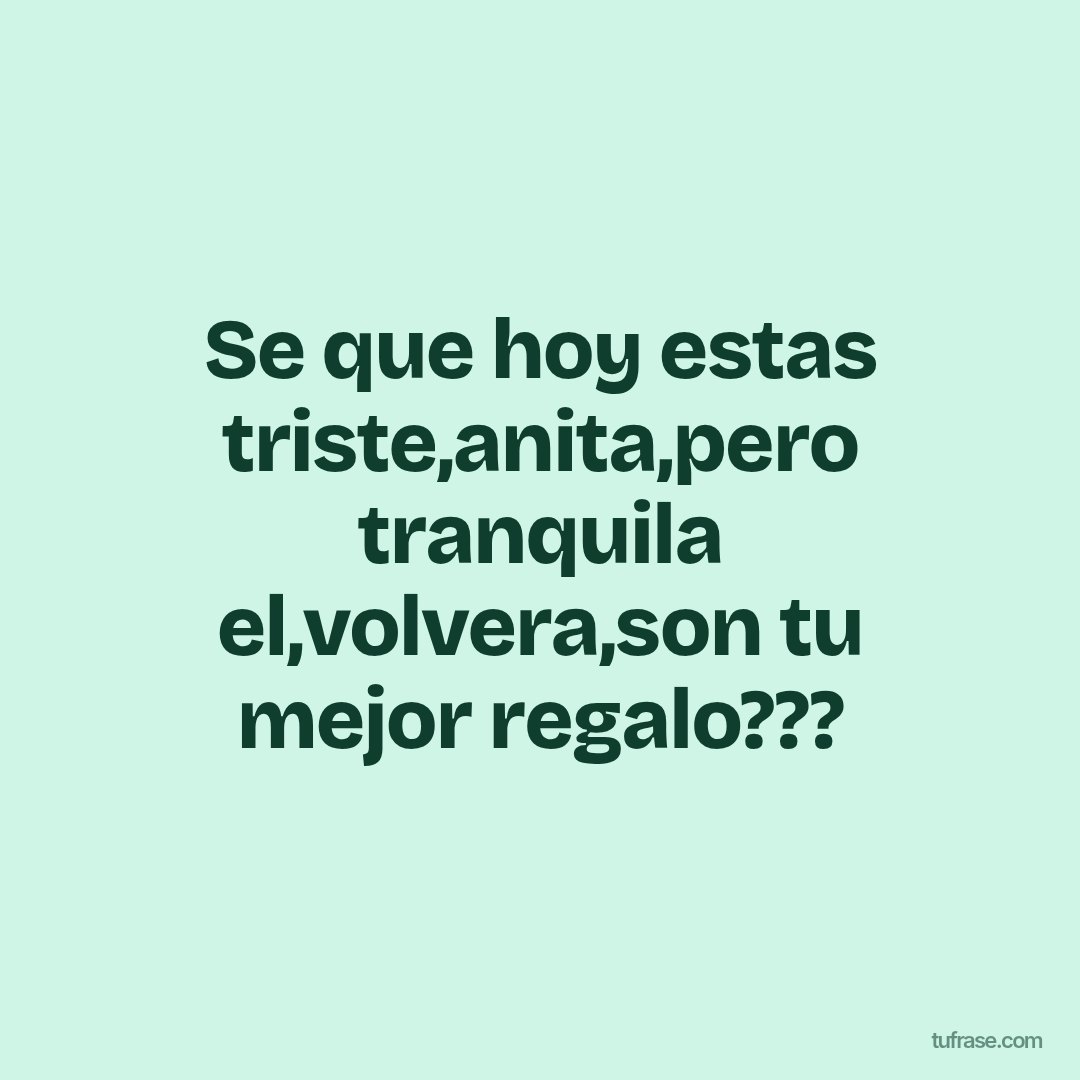 Se que hoy estas triste,anita,pero tranquila el,volvera,son tu mejor regalo???