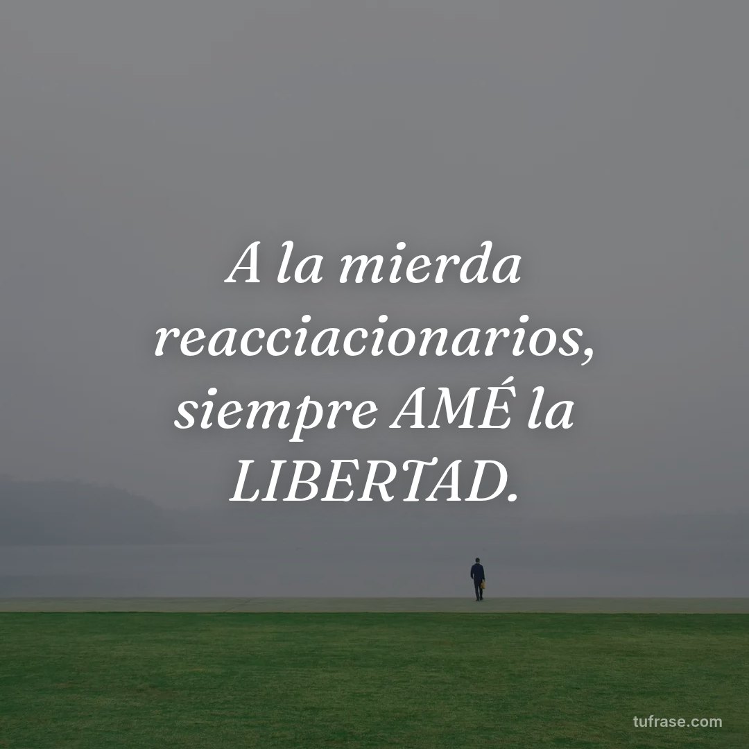 A la mierda reacciacionarios, siempre AMÉ la LIBERTAD.