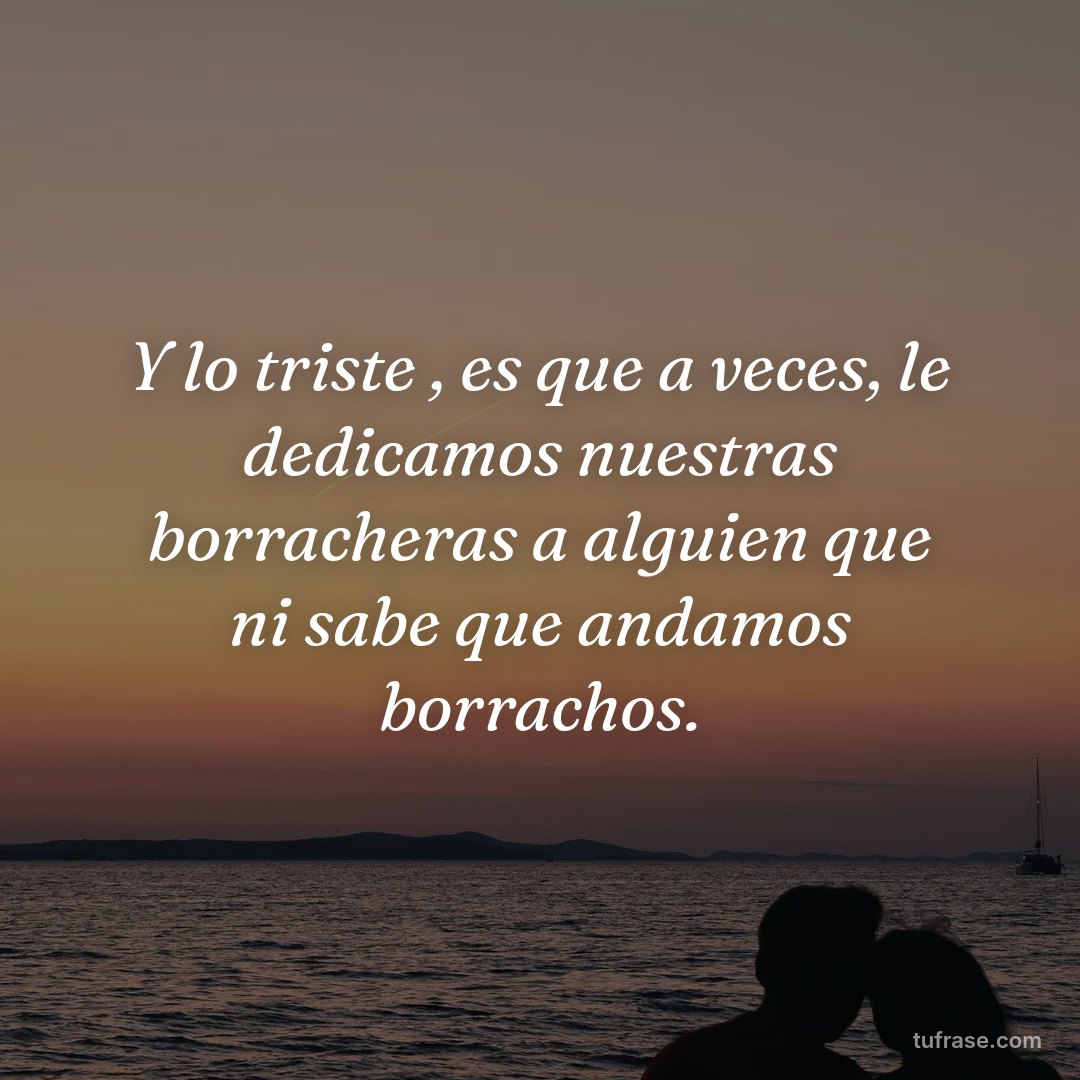 Y lo triste , es que a veces, le dedicamos nuestras borracheras a alguien que ni sabe que andamos borrachos.