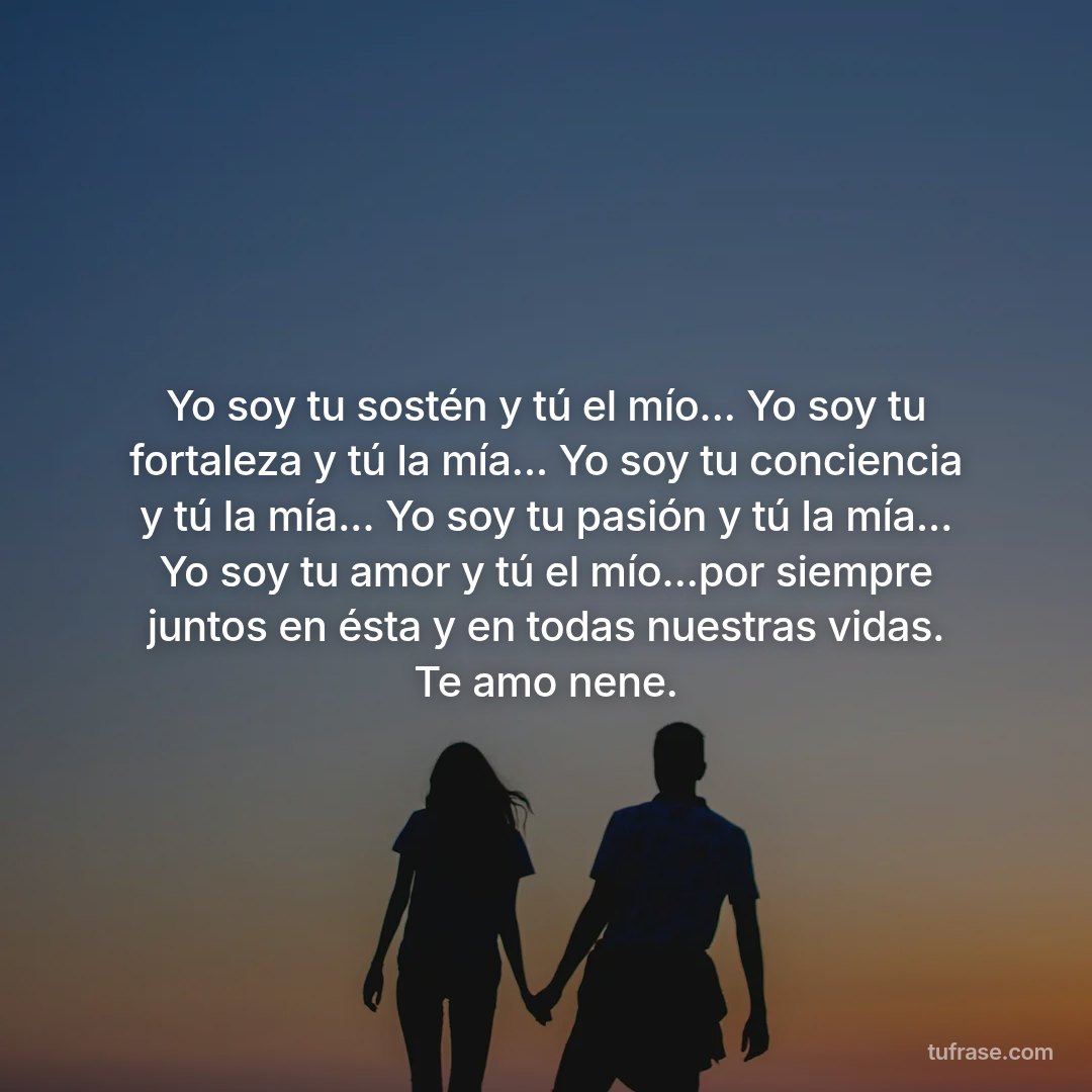Yo soy tu sostén y tú el mío... Yo soy tu fortaleza y tú la mía... Yo soy tu conciencia y tú la mía... Yo soy tu pasión y tú la mía... Yo soy tu amor y tú el mío...por siempre juntos en ésta y en todas nuestras vidas. Te amo nene.