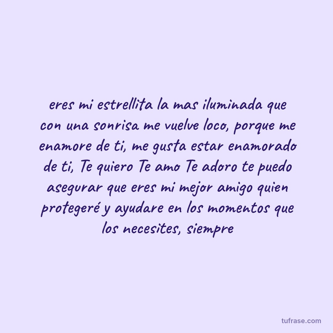 eres mi estrellita la mas iluminada que con una sonrisa me vuelve loco, porque me enamore de ti, me gusta estar enamorado de ti, Te quiero Te amo Te adoro te puedo asegurar que eres mi mejor amigo quien protegeré y ayudare en los momentos que los necesites, siempre