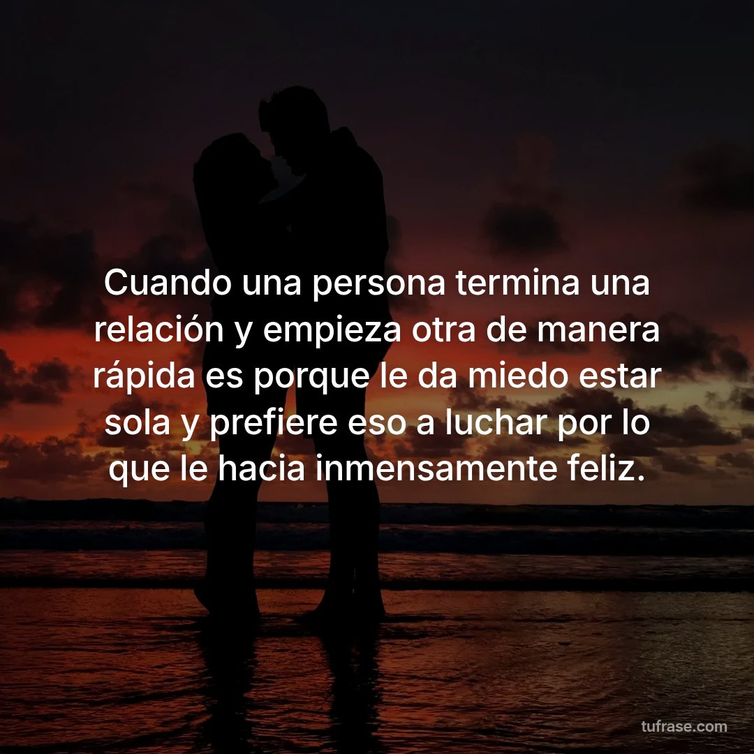 Cuando una persona termina una relación y empieza otra de manera rápida es porque le da miedo estar sola y prefiere eso a luchar por lo que le hacia inmensamente feliz.