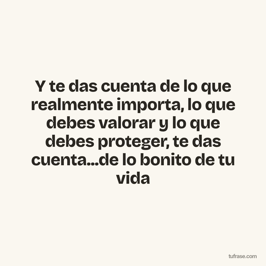 Y te das cuenta de lo que realmente importa, lo que debes valorar y lo que debes proteger, te das cuenta...de lo bonito de tu vida