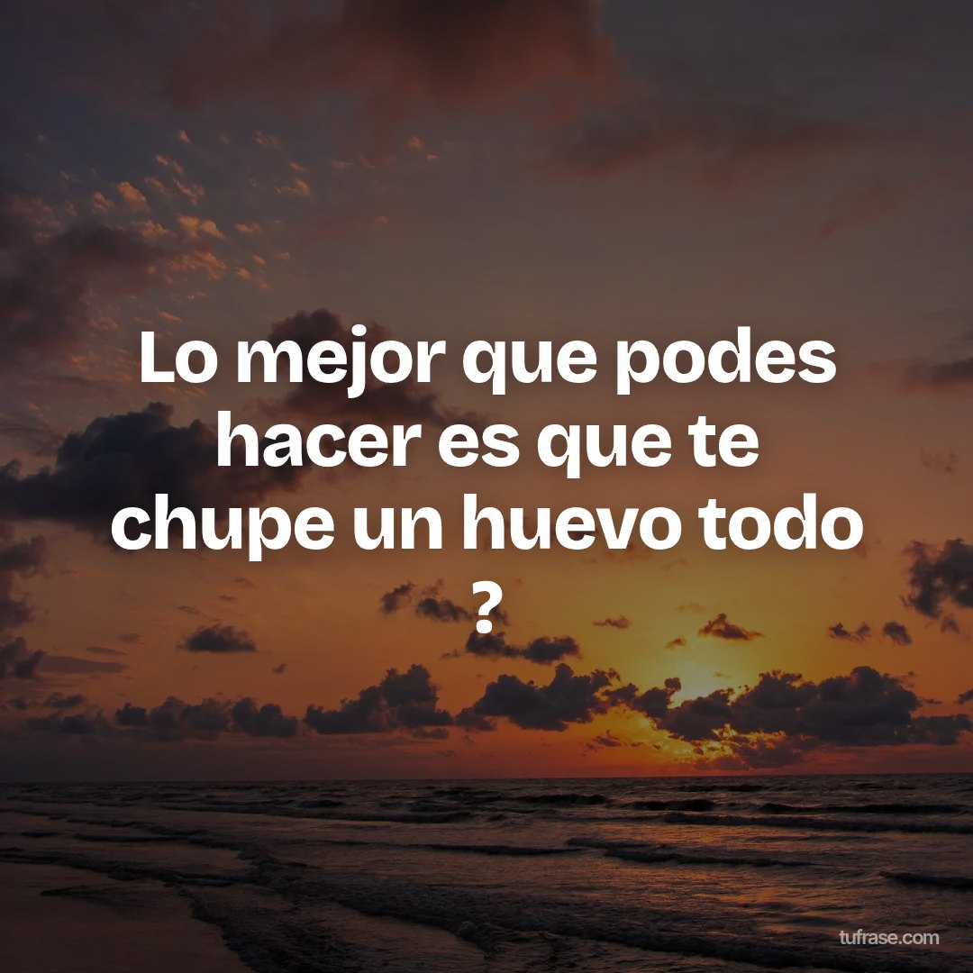 Lo mejor que podes hacer es que te chupe un huevo todo ?