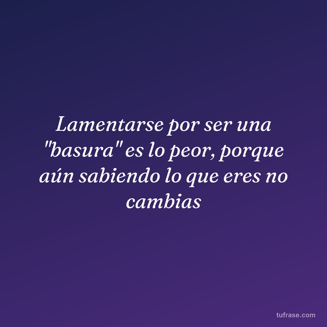Lamentarse por ser una "basura" es lo peor, porque aún sabiendo lo que eres no cambias