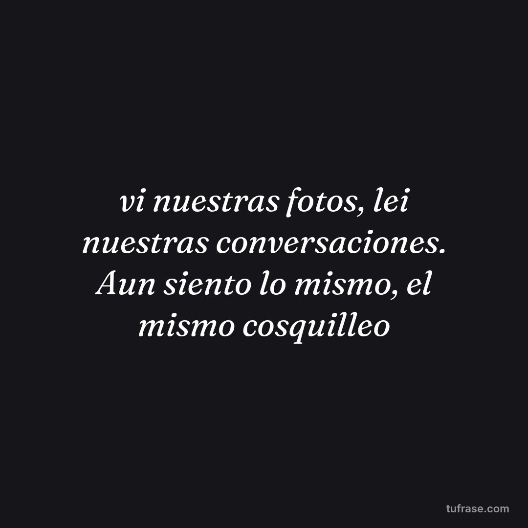 vi nuestras fotos, lei nuestras conversaciones. Aun siento lo mismo, el mismo cosquilleo