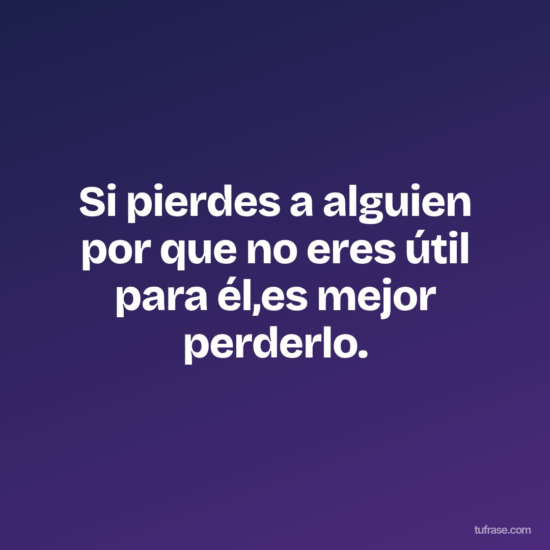 Si pierdes a alguien por que no eres útil para él,es mejor perderlo.
