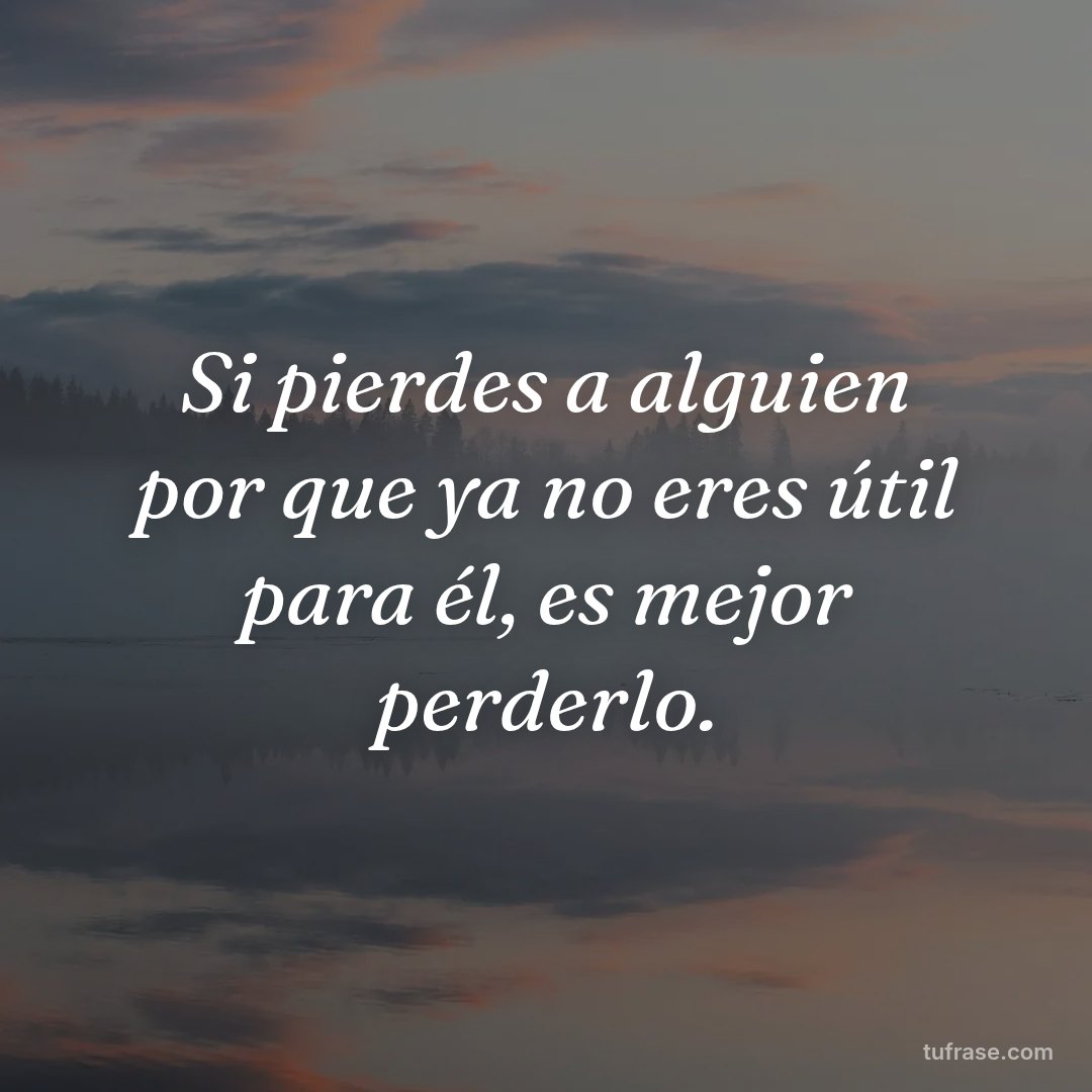 Si pierdes a alguien por que ya no eres útil para él, es mejor perderlo.