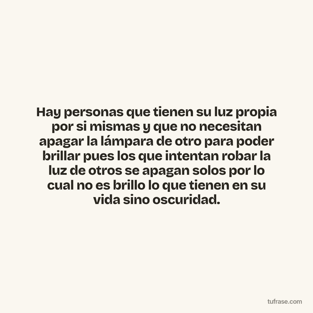 Hay personas que tienen su luz propia por si mismas y que no necesitan apagar la lámpara de otro para poder brillar pues los que intentan robar la luz de otros se apagan solos por lo cual no es brillo lo que tienen en su vida sino oscuridad.