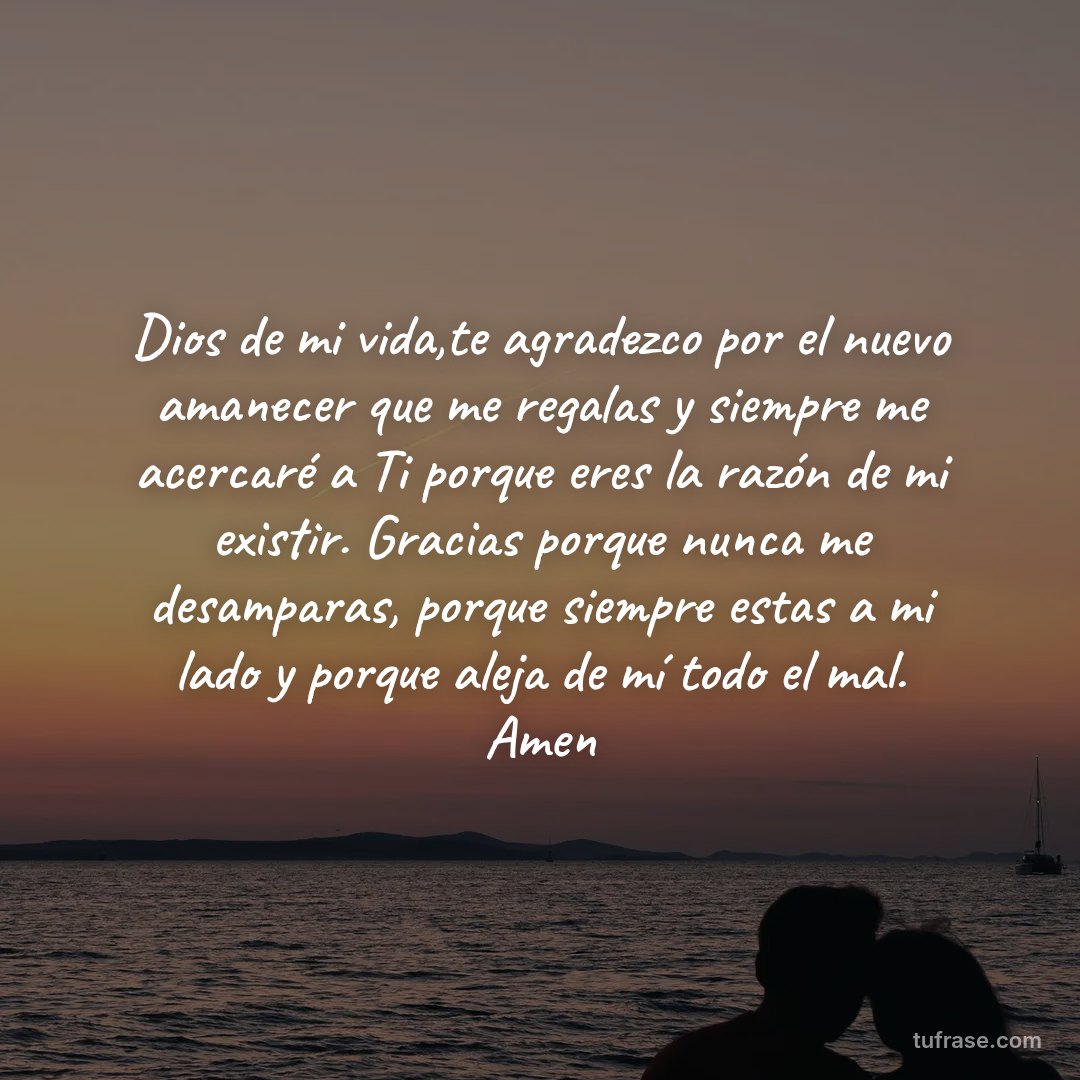 Dios de mi vida,te agradezco por el nuevo amanecer que me regalas y siempre me acercaré a Ti porque eres la razón de mi existir. Gracias porque nunca me desamparas, porque siempre estas a mi lado y porque aleja de mí todo el mal. Amen