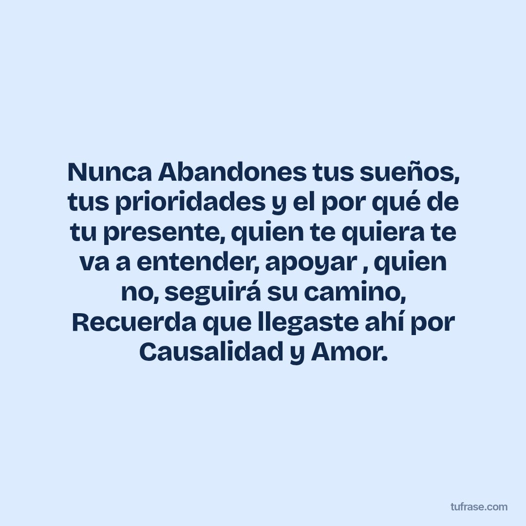 Nunca Abandones tus sueños, tus prioridades y el por qué de tu presente, quien te quiera te va a entender, apoyar , quien no, seguirá su camino, Recuerda que llegaste ahí por Causalidad y Amor.