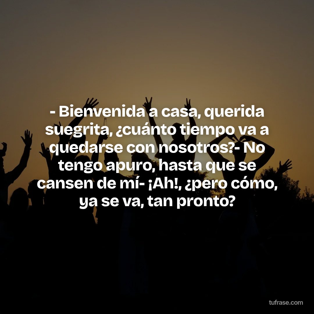 - Bienvenida a casa, querida suegrita, ¿cuánto tiempo va a quedarse con nosotros?- No tengo apuro, hasta que se cansen de mí- ¡Ah!, ¿pero cómo, ya se va, tan pronto?