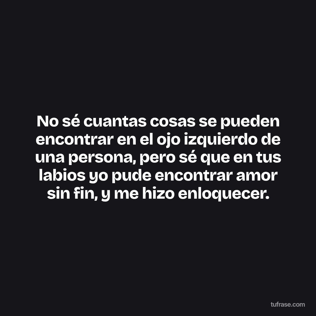 No sé cuantas cosas se pueden encontrar en el ojo izquierdo de una persona, pero sé que en tus labios yo pude encontrar amor sin fin, y me hizo enloquecer.