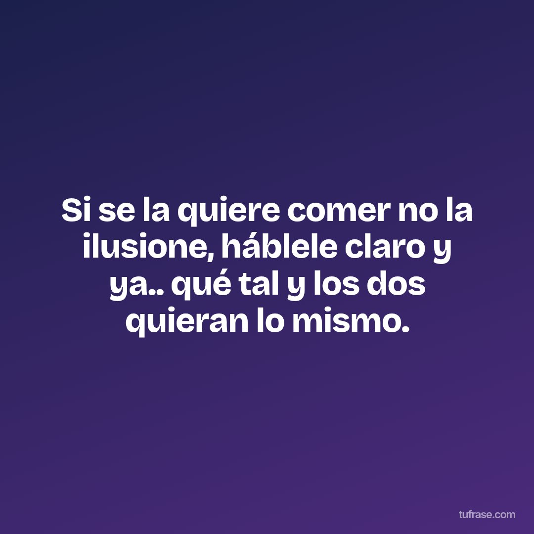 Si se la quiere comer no la ilusione, háblele claro y ya.. qué tal y los dos quieran lo mismo.