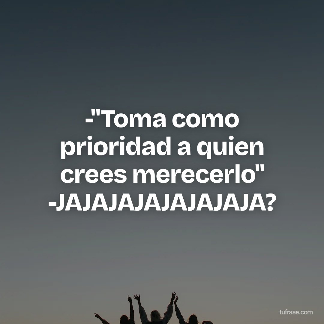 -"Toma como prioridad a quien crees merecerlo" -JAJAJAJAJAJAJAJA?
