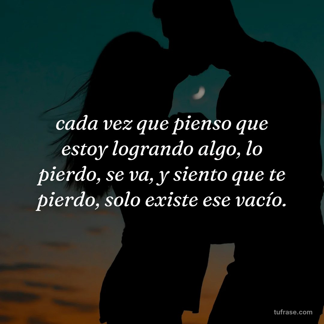 cada vez que pienso que estoy logrando algo, lo pierdo, se va, y siento que te pierdo, solo existe ese vacío.