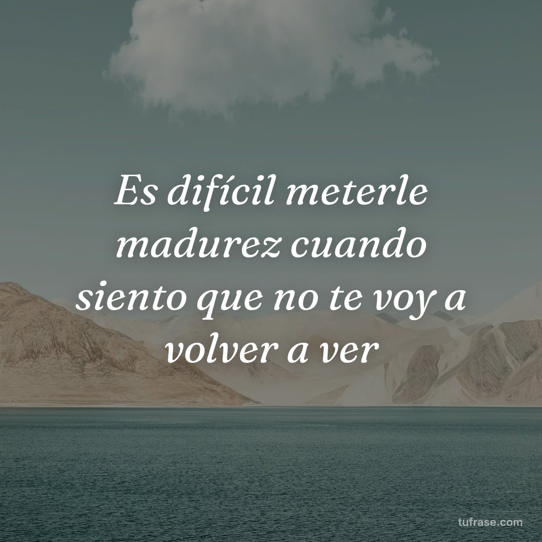 Es difícil meterle madurez cuando siento que no te voy a volver a ver