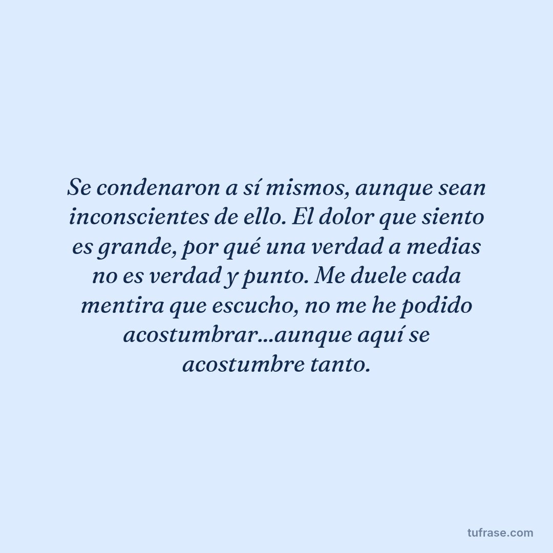 Se condenaron a sí mismos, aunque sean inconscientes de ello. El dolor que siento es grande, por qué una verdad a medias no es verdad y punto. Me duele cada mentira que escucho, no me he podido acostumbrar...aunque aquí se acostumbre tanto.