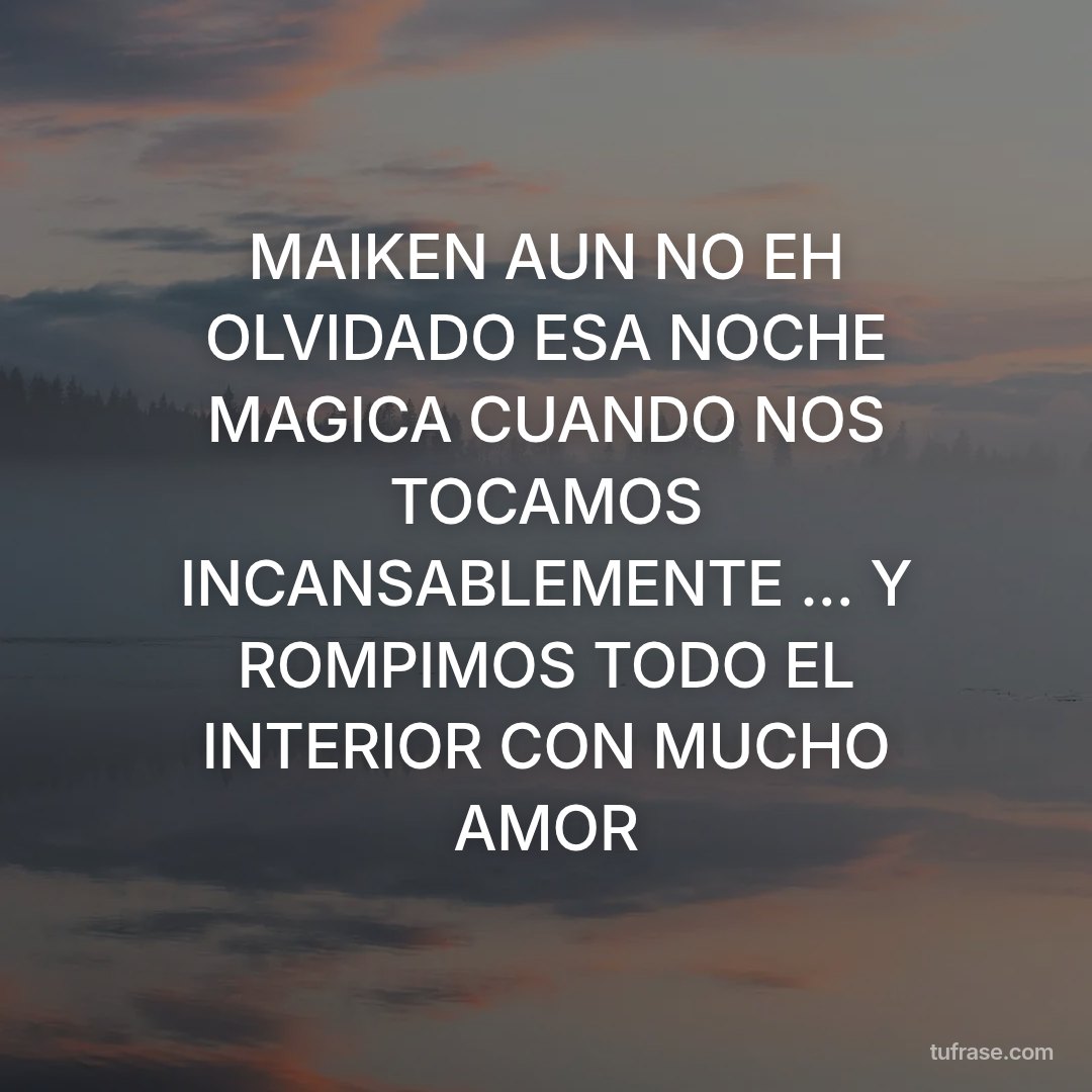 MAIKEN AUN NO EH OLVIDADO ESA NOCHE MAGICA CUANDO NOS TOCAMOS INCANSABLEMENTE ... Y ROMPIMOS TODO EL INTERIOR CON MUCHO AMOR