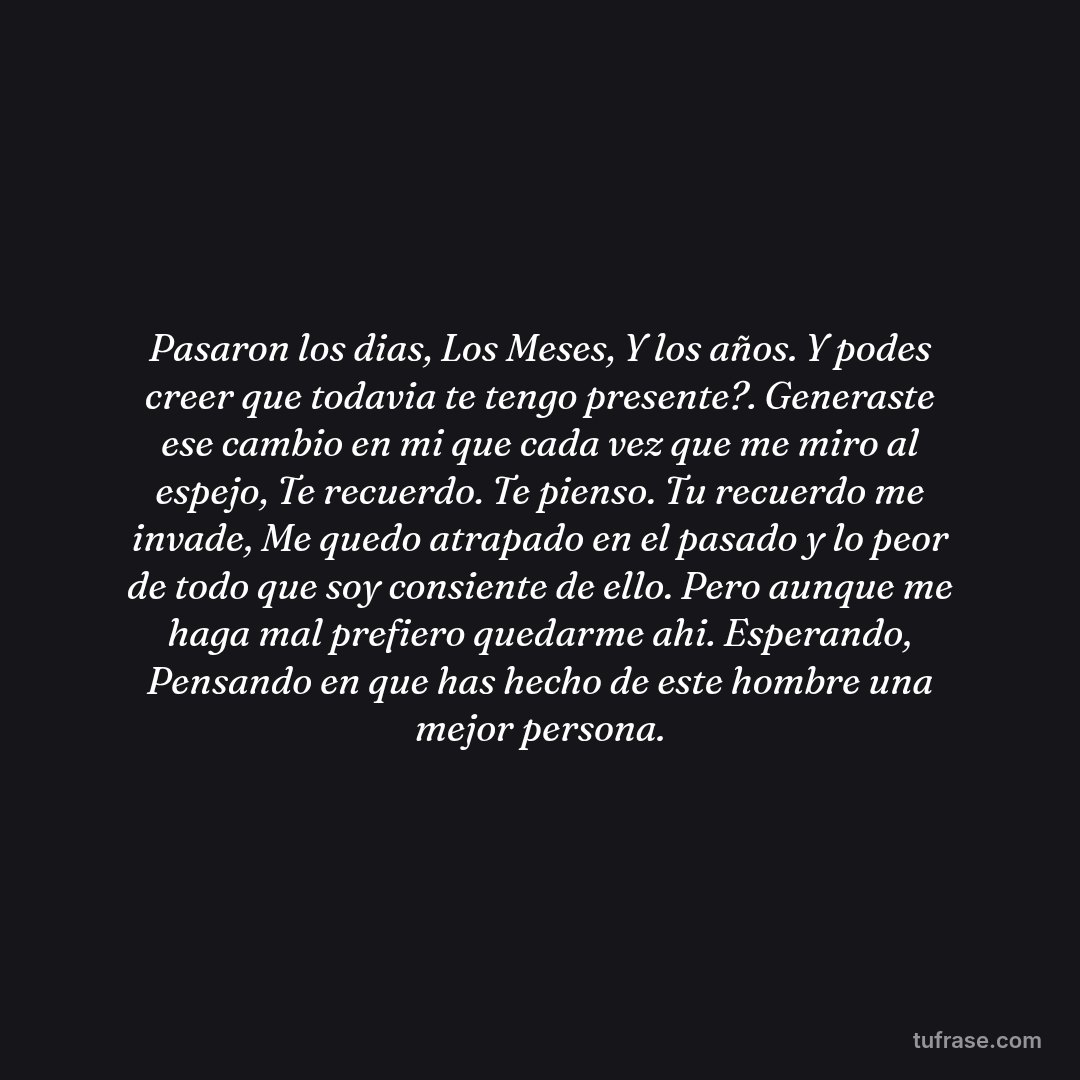 Pasaron los dias, Los Meses, Y los años. Y podes creer que todavia te tengo presente?. Generaste ese cambio en mi que cada vez que me miro al espejo, Te recuerdo. Te pienso. Tu recuerdo me invade, Me quedo atrapado en el pasado y lo peor de todo que soy consiente de ello. Pero aunque me haga mal prefiero quedarme ahi. Esperando, Pensando en que has hecho de este hombre una mejor persona.