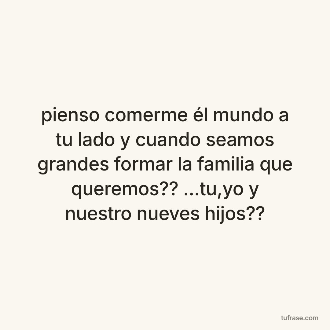 pienso comerme él mundo a tu lado y cuando seamos grandes formar la familia que queremos?? ...tu,yo y nuestro nueves hijos??