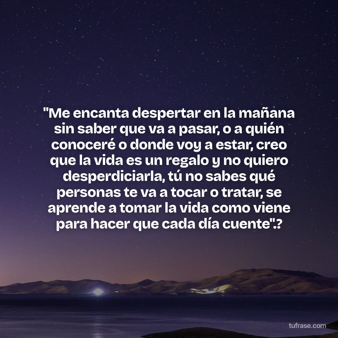 "Me encanta despertar en la mañana sin saber que va a pasar, o a quién conoceré o donde voy a estar, creo que la vida es un regalo y no quiero desperdiciarla, tú no sabes qué personas te va a tocar o tratar, se aprende a tomar la vida como viene para hacer que cada día cuente".?