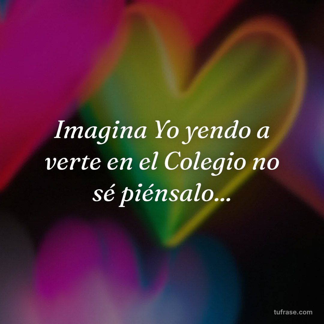 Imagina Yo yendo a verte en el Colegio no sé piénsalo...