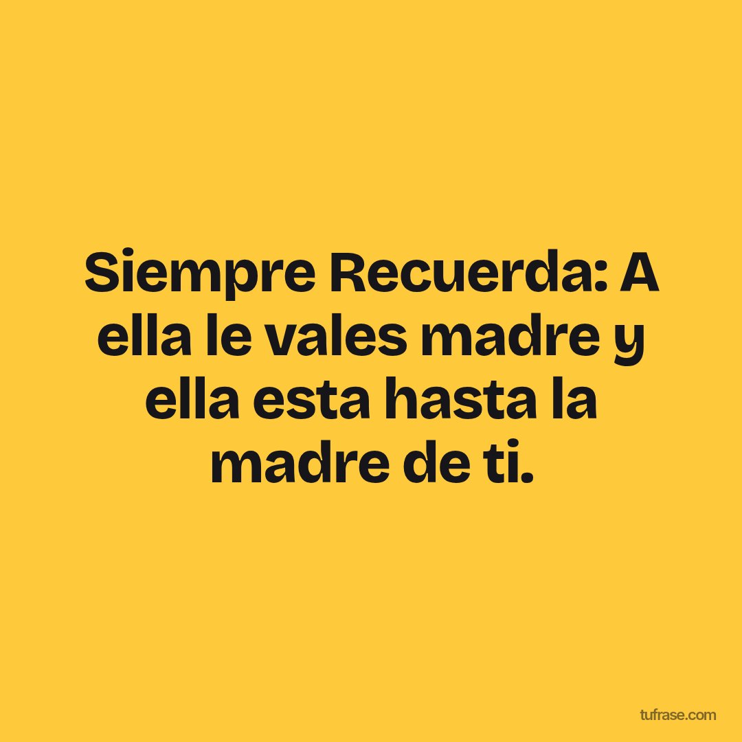 Siempre Recuerda: A ella le vales madre y ella esta hasta la madre de ti.
