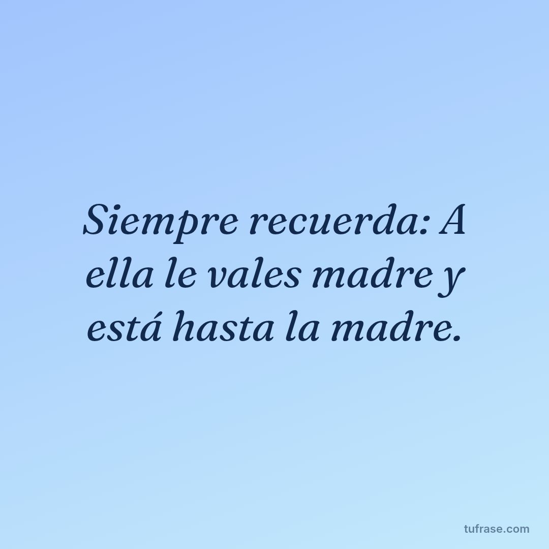 Siempre recuerda: A ella le vales madre y está hasta la madre.
