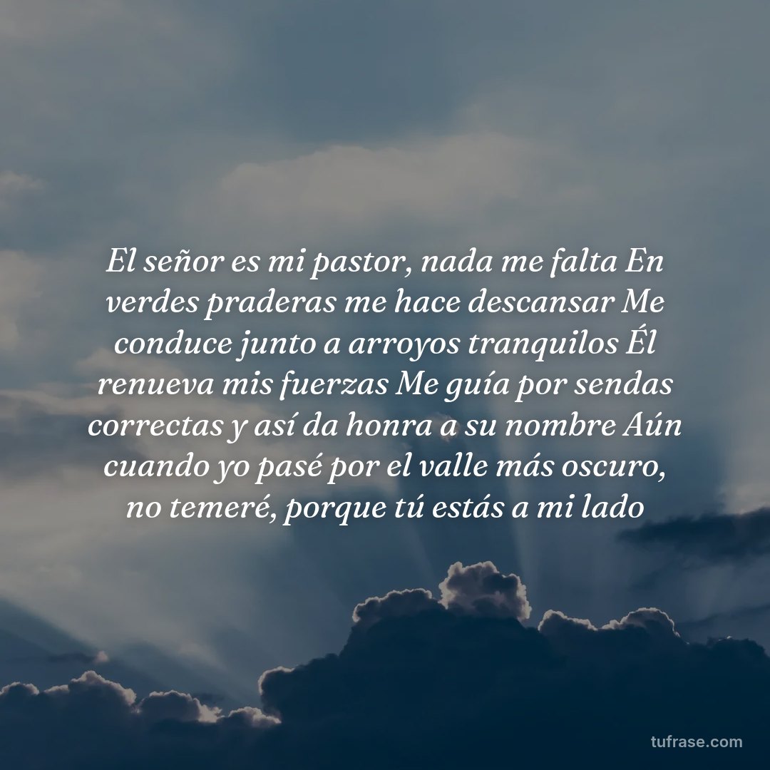 El señor es mi pastor, nada me falta En verdes praderas me hace descansar Me conduce junto a arroyos tranquilos Él renueva mis fuerzas Me guía por sendas correctas y así da honra a su nombre Aún cuando yo pasé por el valle más oscuro, no temeré, porque tú estás a mi lado