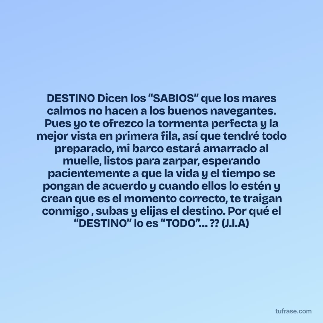 DESTINO Dicen los “SABIOS’’ que los mares calmos no hacen a los buenos navegantes. Pues yo te ofrezco la tormenta perfecta y la mejor vista en primera fila, así que tendré todo preparado, mi barco estará amarrado al muelle, listos para zarpar, esperando pacientemente a que la vida y el tiempo se pongan de acuerdo y cuando ellos lo estén y crean que es el momento correcto, te traigan conmigo , subas y elijas el destino. Por qué el “DESTINO” lo es “TODO’’… ?? (J.I.A)