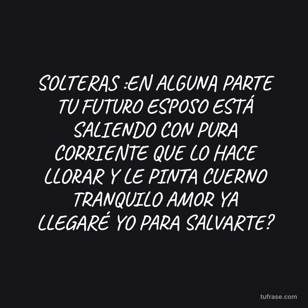 SOLTERAS :EN ALGUNA PARTE TU FUTURO ESPOSO ESTÁ SALIENDO CON PURA CORRIENTE QUE LO HACE LLORAR Y LE PINTA CUERNO TRANQUILO AMOR YA LLEGARÉ YO PARA SALVARTE?
