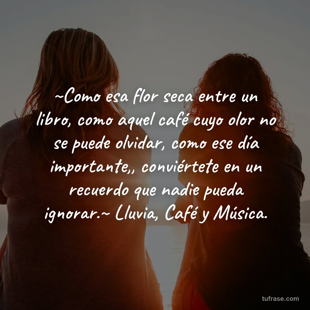 ~Como esa flor seca entre un libro, como aquel café cuyo olor no se puede olvidar, como ese día importante,, conviértete en un recuerdo que nadie pueda ignorar.~ Lluvia, Café y Música.