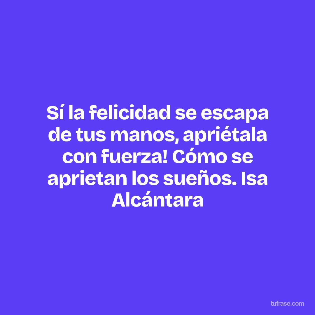 Sí la felicidad se escapa de tus manos, apriétala con fuerza! Cómo se aprietan los sueños. Isa Alcántara