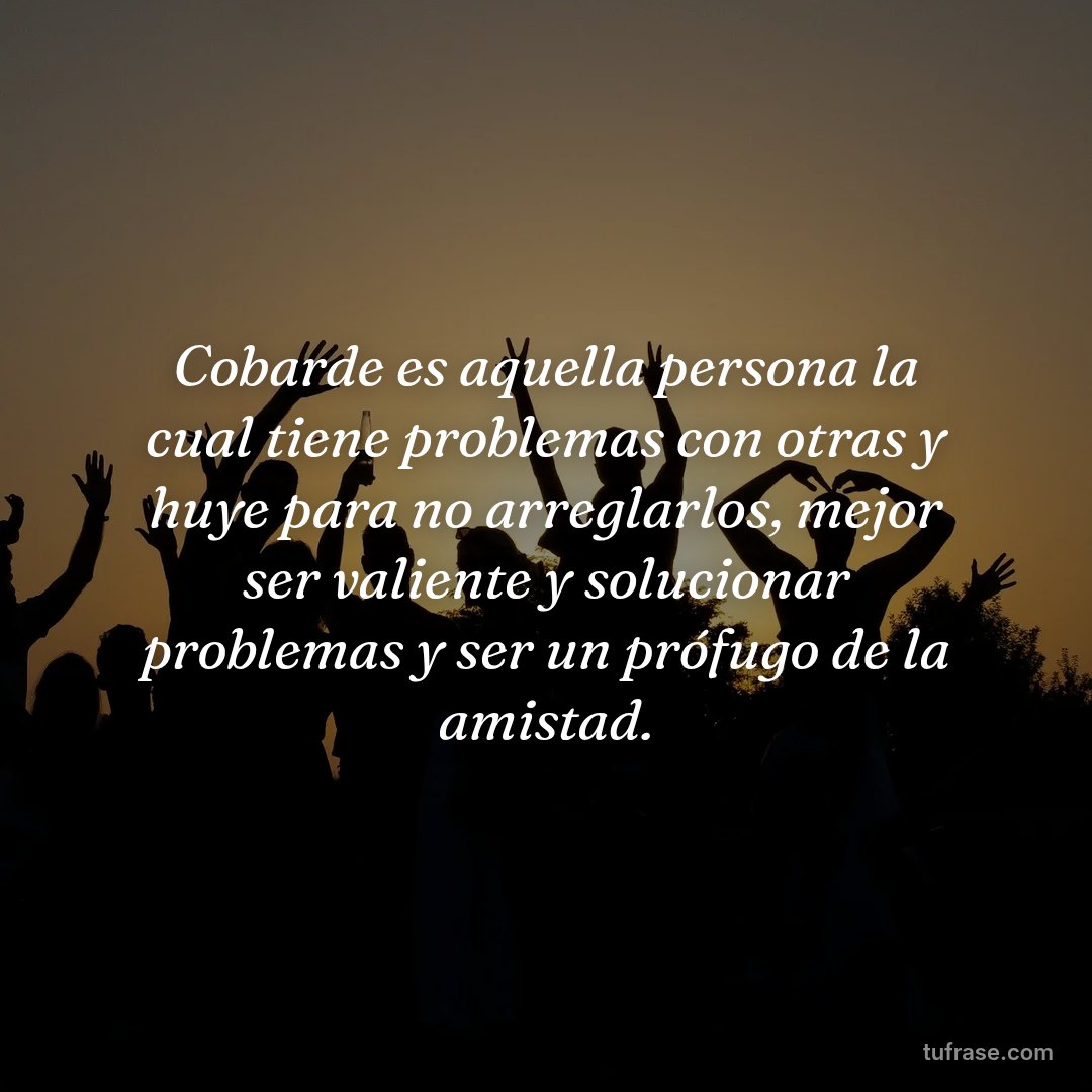 Cobarde es aquella persona la cual tiene problemas con otras y huye para no arreglarlos, mejor ser valiente y solucionar problemas y ser un prófugo de la amistad.