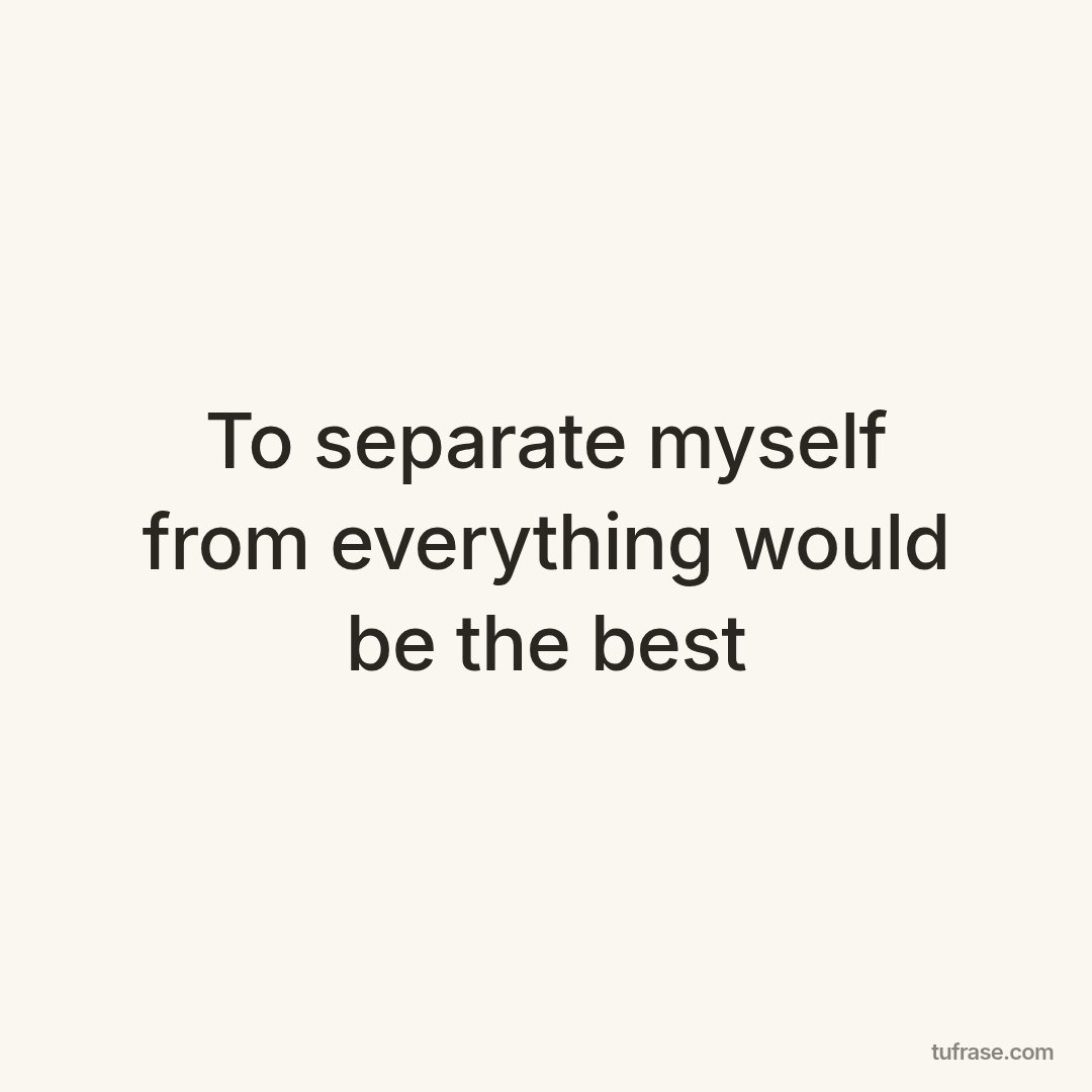 To separate myself from everything would be the best