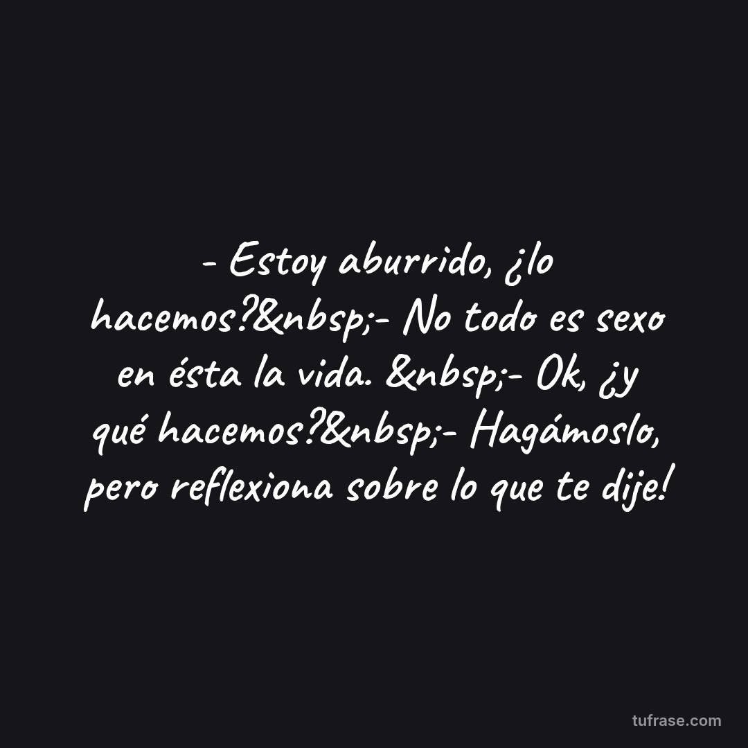 - Estoy aburrido, ¿lo hacemos?&nbsp;- No todo es sexo en ésta la vida. &nbsp;- Ok, ¿y qué hacemos?&nbsp;- Hagámoslo, pero reflexiona sobre lo que te dije!