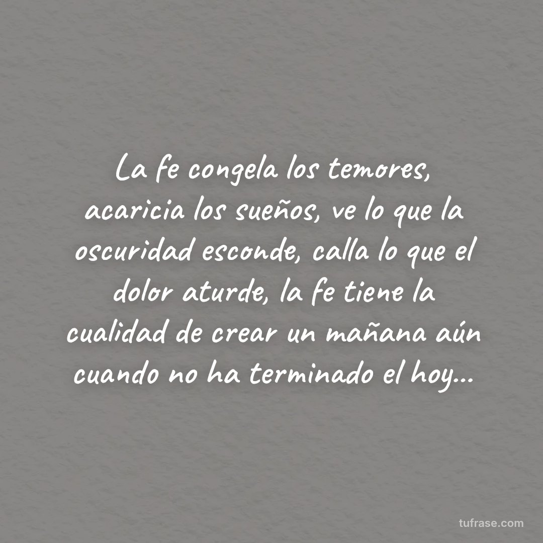 La fe congela los temores, acaricia los sueños, ve lo que la oscuridad esconde, calla lo que el dolor aturde, la fe tiene la cualidad de crear un mañana aún cuando no ha terminado el hoy...