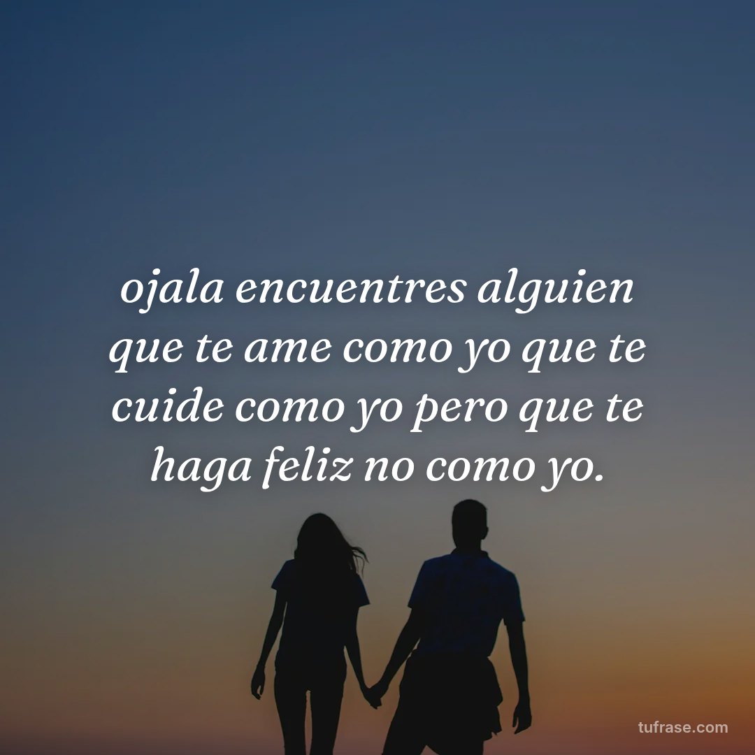 ojala encuentres alguien que te ame como yo que te cuide como yo pero que te haga feliz no como yo.
